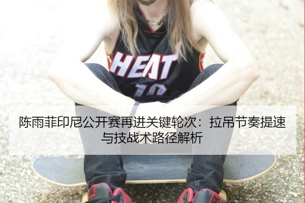 陈雨菲印尼公开赛再进关键轮次：拉吊节奏提速与技战术路径解析